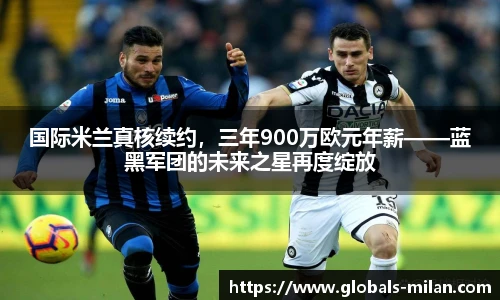 国际米兰真核续约，三年900万欧元年薪——蓝黑军团的未来之星再度绽放